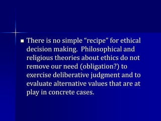  There is no simple “recipe” for ethical
decision making. Philosophical and
religious theories about ethics do not
remove our need (obligation?) to
exercise deliberative judgment and to
evaluate alternative values that are at
play in concrete cases.
 