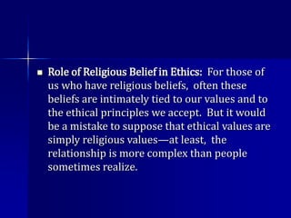  Role of Religious Belief in Ethics: For those of
us who have religious beliefs, often these
beliefs are intimately tied to our values and to
the ethical principles we accept. But it would
be a mistake to suppose that ethical values are
simply religious values—at least, the
relationship is more complex than people
sometimes realize.
 