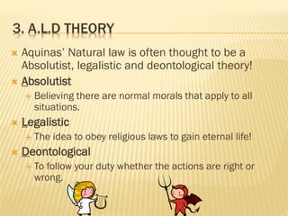 3. A.L.D THEORY
 Aquinas’ Natural law is often thought to be a
Absolutist, legalistic and deontological theory!
 Absolutist
 Believing there are normal morals that apply to all
situations.
 Legalistic
 The idea to obey religious laws to gain eternal life!
 Deontological
 To follow your duty whether the actions are right or
wrong.
 