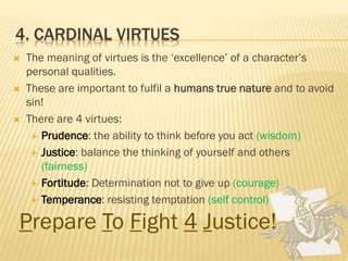 4. CARDINAL VIRTUES
 The meaning of virtues is the ‘excellence’ of a character’s
personal qualities.
 These are important to fulfil a humans true nature and to avoid
sin!
 There are 4 virtues:
 Prudence: the ability to think before you act (wisdom)
 Justice: balance the thinking of yourself and others
(fairness)
 Fortitude: Determination not to give up (courage)
 Temperance: resisting temptation (self control)
Prepare To Fight 4 Justice!
 