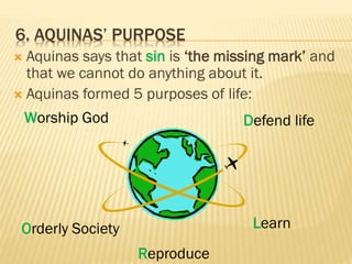 6. AQUINAS’ PURPOSE
 Aquinas says that sin is ‘the missing mark’ and
that we cannot do anything about it.
 Aquinas formed 5 purposes of life:
Worship God
Orderly Society
Reproduce
Learn
Defend life
 