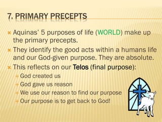 7. PRIMARY PRECEPTS
 Aquinas’ 5 purposes of life (WORLD) make up
the primary precepts.
 They identify the good acts within a humans life
and our God-given purpose. They are absolute.
 This reflects on our Telos (final purpose):
 God created us
 God gave us reason
 We use our reason to find our purpose
 Our purpose is to get back to God!
 