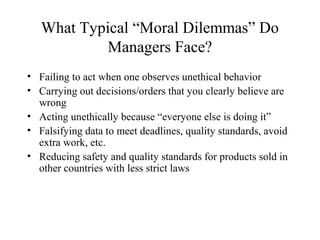 What Typical “Moral Dilemmas” Do
Managers Face?
• Failing to act when one observes unethical behavior
• Carrying out decisions/orders that you clearly believe are
wrong
• Acting unethically because “everyone else is doing it”
• Falsifying data to meet deadlines, quality standards, avoid
extra work, etc.
• Reducing safety and quality standards for products sold in
other countries with less strict laws

 