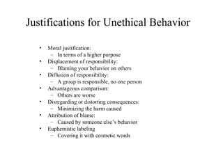 Justifications for Unethical Behavior
•
•
•
•
•
•
•

Moral justification:
– In terms of a higher purpose
Displacement of responsibility:
– Blaming your behavior on others
Diffusion of responsibility:
– A group is responsible, no one person
Advantageous comparison:
– Others are worse
Disregarding or distorting consequences:
– Minimizing the harm caused
Attribution of blame:
– Caused by someone else’s behavior
Euphemistic labeling
– Covering it with cosmetic words

 