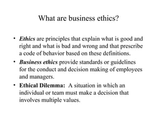 What are business ethics?
• Ethics are principles that explain what is good and
right and what is bad and wrong and that prescribe
a code of behavior based on these definitions.
• Business ethics provide standards or guidelines
for the conduct and decision making of employees
and managers.
• Ethical Dilemma: A situation in which an
individual or team must make a decision that
involves multiple values.

 