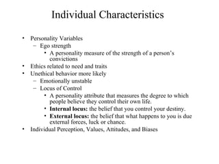 Individual Characteristics
•

•
•

•

Personality Variables
– Ego strength
• A personality measure of the strength of a person’s
convictions
Ethics related to need and traits
Unethical behavior more likely
– Emotionally unstable
– Locus of Control
• A personality attribute that measures the degree to which
people believe they control their own life.
• Internal locus: the belief that you control your destiny.
• External locus: the belief that what happens to you is due
external forces, luck or chance.
Individual Perception, Values, Attitudes, and Biases

 