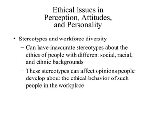 Ethical Issues in
Perception, Attitudes,
and Personality
• Stereotypes and workforce diversity
– Can have inaccurate stereotypes about the
ethics of people with different social, racial,
and ethnic backgrounds
– These stereotypes can affect opinions people
develop about the ethical behavior of such
people in the workplace

 