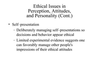 Ethical Issues in
Perception, Attitudes,
and Personality (Cont.)
• Self–presentation
– Deliberately managing self–presentations so
decisions and behavior appear ethical
– Limited experimental evidence suggests one
can favorably manage other people's
impressions of their ethical attitudes

 