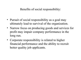 Benefits of social responsibility:
• Pursuit of social responsibility as a goal may
ultimately lead to survival of the organization.
• Narrow focus on producing goods and services for
profit may impair company performance in the
long run.
• Corporate responsibility is related to higher
financial performance and the ability to recruit
better quality job applicants.

 