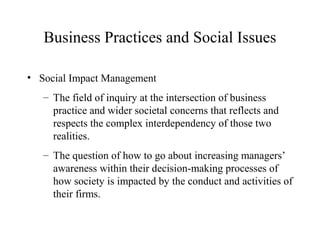 Business Practices and Social Issues
• Social Impact Management
– The field of inquiry at the intersection of business
practice and wider societal concerns that reflects and
respects the complex interdependency of those two
realities.
– The question of how to go about increasing managers’
awareness within their decision-making processes of
how society is impacted by the conduct and activities of
their firms.

 