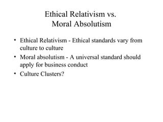 Ethical Relativism vs.
Moral Absolutism
• Ethical Relativism - Ethical standards vary from
culture to culture
• Moral absolutism - A universal standard should
apply for business conduct
• Culture Clusters?

 
