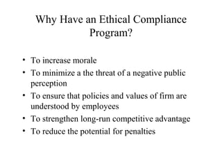 Why Have an Ethical Compliance
Program?
• To increase morale
• To minimize a the threat of a negative public
perception
• To ensure that policies and values of firm are
understood by employees
• To strengthen long-run competitive advantage
• To reduce the potential for penalties

 