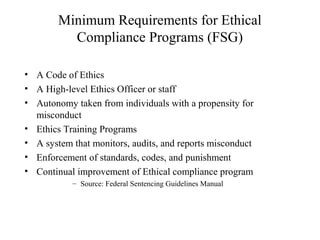 Minimum Requirements for Ethical
Compliance Programs (FSG)
• A Code of Ethics
• A High-level Ethics Officer or staff
• Autonomy taken from individuals with a propensity for
misconduct
• Ethics Training Programs
• A system that monitors, audits, and reports misconduct
• Enforcement of standards, codes, and punishment
• Continual improvement of Ethical compliance program
– Source: Federal Sentencing Guidelines Manual

 
