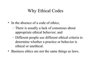 Why Ethical Codes
• In the absence of a code of ethics,
– There is usually a lack of consensus about
appropriate ethical behavior; and
– Different people use different ethical criteria to
determine whether a practice or behavior is
ethical or unethical.
• Business ethics are not the same things as laws.

 