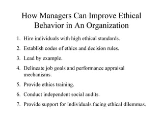 How Managers Can Improve Ethical
Behavior in An Organization
1. Hire individuals with high ethical standards.
2. Establish codes of ethics and decision rules.
3. Lead by example.
4. Delineate job goals and performance appraisal
mechanisms.
5. Provide ethics training.
6. Conduct independent social audits.
7. Provide support for individuals facing ethical dilemmas.

 
