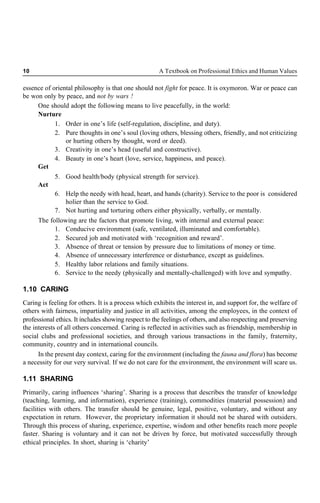 10 A Textbook on Professional Ethics and Human Values
essence of oriental philosophy is that one should not fight for peace. It is oxymoron. War or peace can
be won only by peace, and not by wars !
One should adopt the following means to live peacefully, in the world:
Nurture
1. Order in one’s life (self-regulation, discipline, and duty).
2. Pure thoughts in one’s soul (loving others, blessing others, friendly, and not criticizing
or hurting others by thought, word or deed).
3. Creativity in one’s head (useful and constructive).
4. Beauty in one’s heart (love, service, happiness, and peace).
Get
5. Good health/body (physical strength for service).
Act
6. Help the needy with head, heart, and hands (charity). Service to the poor is considered
holier than the service to God.
7. Not hurting and torturing others either physically, verbally, or mentally.
The following are the factors that promote living, with internal and external peace:
1. Conducive environment (safe, ventilated, illuminated and comfortable).
2. Secured job and motivated with ‘recognition and reward’.
3. Absence of threat or tension by pressure due to limitations of money or time.
4. Absence of unnecessary interference or disturbance, except as guidelines.
5. Healthy labor relations and family situations.
6. Service to the needy (physically and mentally-challenged) with love and sympathy.
1.10 CARING
Caring is feeling for others. It is a process which exhibits the interest in, and support for, the welfare of
others with fairness, impartiality and justice in all activities, among the employees, in the context of
professional ethics. It includes showing respect to the feelings of others, and also respecting and preserving
the interests of all others concerned. Caring is reflected in activities such as friendship, membership in
social clubs and professional societies, and through various transactions in the family, fraternity,
community, country and in international councils.
In the present day context, caring for the environment (including the fauna and flora) has become
a necessity for our very survival. If we do not care for the environment, the environment will scare us.
1.11 SHARING
Primarily, caring influences ‘sharing’. Sharing is a process that describes the transfer of knowledge
(teaching, learning, and information), experience (training), commodities (material possession) and
facilities with others. The transfer should be genuine, legal, positive, voluntary, and without any
expectation in return. However, the proprietary information it should not be shared with outsiders.
Through this process of sharing, experience, expertise, wisdom and other benefits reach more people
faster. Sharing is voluntary and it can not be driven by force, but motivated successfully through
ethical principles. In short, sharing is ‘charity’
 