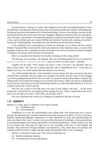 Human Values 11
For the humanity, ‘sharing’ is a culture. The ‘happiness and wealth’ are multiplied and the ‘crimes
and sufferings’ are reduced, by sharing. It paves the way for peace and obviates militancy. Philosophically,
the sharing maximizes the happiness for all the human beings. In terms of psychology, the fear, divide,
and distrust between the ‘haves’ and ‘have-nots’ disappear. Sharing not only paves the way to prosperity,
early and easily, and sustains it. Economically speaking, benefits are maximized as there is no wastage
or loss, and everybody gets one’s needs fulfilled and satisfied. Commercially speaking, the profit is
maximized. Technologically, the productivity and utilization are maximized by sharing.
In the industrial arena, code-sharing in airlines for bookings on air travels and the common
Effluent Treatment Plant constructed for small-scale industries in the industrial estates, are some of the
examples of sharing. The co-operative societies for producers as well as consumers are typical examples
of sharing of the goods, profit and other social benefits.
Here is an anecdote that illustrates the benefits of sharing, for the young minds!
The shouting...the screaming…the fighting. That was the breaking point for me as I poured out
my woes to my mother. “How can I get them toshare as well as we did as kids?”, I pleaded.
Laughter was her reply. “Well, thanks a lot, mom,” I said. “I’m sorry,” she chuckled, “but you
didn’t always share.” She went on to explain about the “Box of Misbehaved Toys.” Every time we
fought over a toy, she would quietly take that and put it into the box.
Yes, I did remember that box. I also remember it wasn’t always fair since one person may have
caused all the commotion. But my mother was consistent. No matter what the reason for the struggle
was, the toy disappeared into the box for one week. No questions asked, and no chance of parole. My
siblings and I soon learned that sharing a toy was better than losing it. Often, one person would decide
to just wait for a time when no one else was playing with the toy, rather than fight and lose it. It was not
a perfect system, but I tried it anyway
That box was a shock to my kids and it was close to full, within a few days…..As the weeks
progressed, I noticed the box was emptier and the arguing was less. Today, I heard quiet music to my
ears as my son said to his sister, “That’s OK, you can play with it.”
This story illustrates the worthy joy of sharing as compared to the pain of losing.
1.12 HONESTY
Honesty is a virtue, and it is exhibited in two aspects namely,
(a) Truthfulness and
(b) Trustworthiness.
Truthfulness is to face the responsibilities upon telling truth. One should keep one’s word or
promise. By admitting one’s mistake committed (one needs courage to do that!), it is easy to fix them.
Reliable engineering judgment, maintenance of truth, defending the truth, and communicating the
truth, only when it does ‘good’ to others, are some of the reflections of truthfulness. But trustworthiness
is maintaining integrity and taking responsibility for personal performance. People abide by law and
live by mutual trust. They play the right way to win, according to the laws or rules (legally and
morally). They build trust through reliability and authenticity. They admit their own mistakes and
confront unethical actions in others and take tough and principled stand, even if unpopular.
Honesty is mirrored in many ways. The common reflections are:
(a) Beliefs (intellectual honesty).
(b) Communication (writing and speech).
 