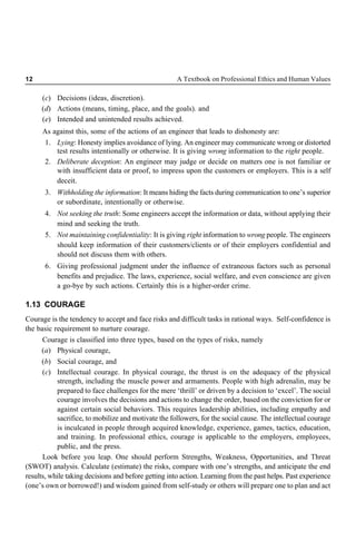 12 A Textbook on Professional Ethics and Human Values
(c) Decisions (ideas, discretion).
(d) Actions (means, timing, place, and the goals). and
(e) Intended and unintended results achieved.
As against this, some of the actions of an engineer that leads to dishonesty are:
1. Lying: Honesty implies avoidance of lying. An engineer may communicate wrong or distorted
test results intentionally or otherwise. It is giving wrong information to the right people.
2. Deliberate deception: An engineer may judge or decide on matters one is not familiar or
with insufficient data or proof, to impress upon the customers or employers. This is a self
deceit.
3. Withholding the information: It means hiding the facts during communication to one’s superior
or subordinate, intentionally or otherwise.
4. Not seeking the truth: Some engineers accept the information or data, without applying their
mind and seeking the truth.
5. Not maintaining confidentiality: It is giving right information to wrong people. The engineers
should keep information of their customers/clients or of their employers confidential and
should not discuss them with others.
6. Giving professional judgment under the influence of extraneous factors such as personal
benefits and prejudice. The laws, experience, social welfare, and even conscience are given
a go-bye by such actions. Certainly this is a higher-order crime.
1.13 COURAGE
Courage is the tendency to accept and face risks and difficult tasks in rational ways. Self-confidence is
the basic requirement to nurture courage.
Courage is classified into three types, based on the types of risks, namely
(a) Physical courage,
(b) Social courage, and
(c) Intellectual courage. In physical courage, the thrust is on the adequacy of the physical
strength, including the muscle power and armaments. People with high adrenalin, may be
prepared to face challenges for the mere ‘thrill’ or driven by a decision to ‘excel’. The social
courage involves the decisions and actions to change the order, based on the conviction for or
against certain social behaviors. This requires leadership abilities, including empathy and
sacrifice, to mobilize and motivate the followers, for the social cause. The intellectual courage
is inculcated in people through acquired knowledge, experience, games, tactics, education,
and training. In professional ethics, courage is applicable to the employers, employees,
public, and the press.
Look before you leap. One should perform Strengths, Weakness, Opportunities, and Threat
(SWOT) analysis. Calculate (estimate) the risks, compare with one’s strengths, and anticipate the end
results, while taking decisions and before getting into action. Learning from the past helps. Past experience
(one’s own or borrowed!) and wisdom gained from self-study or others will prepare one to plan and act
 