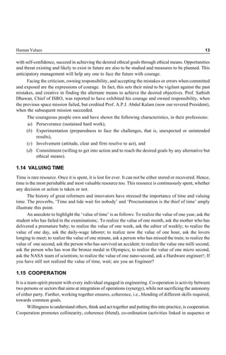Human Values 13
with self-confidence, succeed in achieving the desired ethical goals through ethical means. Opportunities
and threat existing and likely to exist in future are also to be studied and measures to be planned. This
anticipatory management will help any one to face the future with courage.
Facing the criticism, owning responsibility, and accepting the mistakes or errors when committed
and exposed are the expressions of courage. In fact, this sets their mind to be vigilant against the past
mistakes, and creative in finding the alternate means to achieve the desired objectives. Prof. Sathish
Dhawan, Chief of ISRO, was reported to have exhibited his courage and owned responsibility, when
the previous space mission failed, but credited Prof. A.P.J. Abdul Kalam (now our revered President),
when the subsequent mission succeeded.
The courageous people own and have shown the following characteristics, in their professions:
(
a) Perseverance (sustained hard work),
(b) Experimentation (preparedness to face the challenges, that is, unexpected or unintended
results),
(c) Involvement (attitude, clear and firm resolve to act), and
(d) Commitment (willing to get into action and to reach the desired goals by any alternative but
ethical means).
1.14 VALUING TIME
Time is rare resource. Once it is spent, it is lost for ever. It can not be either stored or recovered. Hence,
time is the most perishable and most valuable resource too. This resource is continuously spent, whether
any decision or action is taken or not.
The history of great reformers and innovators have stressed the importance of time and valuing
time. The proverbs, ‘Time and tide wait for nobody’ and ‘Procrastination is the thief of time’ amply
illustrate this point.
An anecdote to highlight the ‘value of time’ is as follows: To realize the value of one year, ask the
student who has failed in the examinations;. To realize the value of one month, ask the mother who has
delivered a premature baby; to realize the value of one week, ask the editor of weekly; to realize the
value of one day, ask the daily-wage laborer; to realize now the value of one hour, ask the lovers
longing to meet; to realize the value of one minute, ask a person who has missed the train; to realize the
value of one second, ask the person who has survived an accident; to realize the value one milli second,
ask the person who has won the bronze medal in Olympics; to realize the value of one micro second,
ask the NASA team of scientists; to realize the value of one nano-second, ask a Hardware engineer!; If
you have still not realized the value of time, wait; are you an Engineer?
1.15 COOPERATION
It is a team-spirit present with every individual engaged in engineering. Co-operation is activity between
two persons or sectors that aims at integration of operations (synergy), while not sacrificing the autonomy
of either party. Further, working together ensures, coherence, i.e., blending of different skills required,
towards common goals.
Willingness to understand others, think and act together and putting this into practice, is cooperation.
Cooperation promotes collinearity, coherence (blend), co-ordination (activities linked in sequence or
 