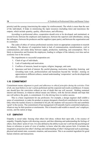 14 A Textbook on Professional Ethics and Human Values
priority) and the synergy (maximizing the output, by reinforcement). The whole is more than the sum
of the individuals. It helps in minimizing the input resources (including time) and maximizes the
outputs, which include quantity, quality, effectiveness, and efficiency.
According to professional ethics, cooperation should exist or be developed, and maintained, at
several levels; between the employers and employees, between the superiors and subordinates, among
the colleagues, between the producers and the suppliers (spare parts), and between the organisation and
its customers.
The codes of ethics of various professional societies insist on appropriate cooperation to nourish
the industry. The absence of cooperation leads to lack of communication, misinformation, void in
communication, and undue delay between supply, production, marketing, and consumption. This is
likely to demoralize and frustrate the employees, leading to collapse of the industry over time and an
economic loss to the society.
The impediments to successful cooperation are:
1. Clash of ego of individuals.
2. Lack of leadership and motivation.
3. Conflicts of interests, based on region, religion, language, and caste.
4. Ignorance and lack of interest. By careful planning, motivation, leadership, fostering and
rewarding team work, professionalism and humanism beyond the ‘divides’, training on
appreciation to different cultures, mutual understanding ‘cooperation’ can be developed and
also sustained.
1.16 COMMITMENT
Commitment means alignment to goals and adherence to ethical principles during the activities. First
of all, one must believe in one’s action performed and the expected end results (confidence). It means
one should have the conviction without an iota of doubt that one will succeed. Holding sustained
interest and firmness, in whatever ethical means one follows, with the fervent attitude and hope that
one will achieve the goals, is commitment. It is the driving force to realize success.
This is a basic requirement for any profession. For example, a design engineer shall exhibit a
sense of commitment, to make his product or project designed a beneficial contribution to the society.
Only when the teacher (Guru) is committed to his job, the students will succeed in life and contribute
‘good’ to the society. The commitment of top management will naturally lead to committed employees,
whatever may be their position or emoluments. This is bound to add wealth to oneself, one’s employer,
society, and the nation at large.
1.17 EMPATHY
Empathy is social radar. Sensing what others feel about, without their open talk, is the essence of
empathy. Empathy begins with showing concern, and then obtaining and understanding the feelings of
others, from others’ point of view. It is also defined as the ability to put one’s self into the psychological
frame or reference or point of view of another, to know what the other person feels. It includes the
imaginative projection into other’s feelings and understanding of other’s background such as parentage,
physical and mental state, economic situation, and association. This is an essential ingredient for good
human relations and transactions.
 