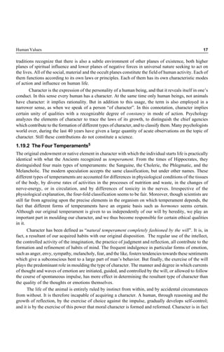Human Values 17
traditions recognize that there is also a subtle environment of other planes of existence, both higher
planes of spiritual influence and lower planes of negative forces in universal nature seeking to act on
the lives. All of the social, material and the occult planes constitute the field of human activity. Each of
them functions according to its own laws or principles. Each of them has its own characteristic modes
of action and influence on human life.
Character is the expression of the personality of a human being, and that it reveals itself in one’s
conduct. In this sense every human has a character. At the same time only human beings, not animals
have character: it implies rationality. But in addition to this usage, the term is also employed in a
narrower sense, as when we speak of a person “of character”. In this connotation, character implies
certain unity of qualities with a recognizable degree of constancy in mode of action. Psychology
analyzes the elements of character to trace the laws of its growth, to distinguish the chief agencies
which contribute to the formation of different types of character, and to classify them. Many psychologists
world over, during the last 40 years have given a large quantity of acute observations on the topic of
character. Still these contributions do not constitute a science.
1.19.2 The Four Temperaments5
The original endowment or native element in character with which the individual starts life is practically
identical with what the Ancients recognized as temperament. From the times of Hippocrates, they
distinguished four main types of temperaments: the Sanguine, the Choleric, the Phlegmatic, and the
Melancholic. The modern speculation accepts the same classification, but under other names. These
different types of temperaments are accounted for differences in physiological conditions of the tissues
of the body, by diverse rates of activities in the processes of nutrition and waste, in the changes of
nerve-energy, or in circulation, and by differences of tonicity in the nerves. Irrespective of the
physiological explanation, the four-fold classification seems to be fair. Moreover, though scientists are
still far from agreeing upon the precise elements in the organism on which temperament depends, the
fact that different forms of temperaments have an organic basis such as hormones seems certain.
Although our original temperament is given to us independently of our will by heredity, we play an
important part in moulding our character, and we thus become responsible for certain ethical qualities
in it.
Character has been defined as “natural temperament completely fashioned by the will”. It is, in
fact, a resultant of our acquired habits with our original disposition. The regular use of the intellect,
the controlled activity of the imagination, the practice of judgment and reflection, all contribute to the
formation and refinement of habits of mind. The frequent indulgence in particular forms of emotion,
such as anger, envy, sympathy, melancholy, fear, and the like, fosters tendencies towards these sentiments
which give a subconscious bent to a large part of man’s behavior. But finally, the exercise of the will
plays the predominant role in moulding the type of character. The manner and degree in which currents
of thought and waves of emotion are initiated, guided, and controlled by the will, or allowed to follow
the course of spontaneous impulse, has more effect in determining the resultant type of character than
the quality of the thoughts or emotions themselves.
The life of the animal is entirely ruled by instinct from within, and by accidental circumstances
from without. It is therefore incapable of acquiring a character. A human, through reasoning and the
growth of reflection, by the exercise of choice against the impulse, gradually develops self-control;
and it is by the exercise of this power that moral character is formed and reformed. Character is in fact
 