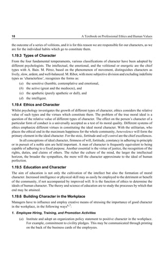 18 A Textbook on Professional Ethics and Human Values
the outcome of a series of volitions, and it is for this reason we are responsible for our characters, as we
are for the individual habits which go to constitute them.
1.19.3 Types of Character
From the four fundamental temperaments, various classifications of character have been adopted by
different psychologists. The intellectual, the emotional, and the volitional or energetic are the chief
types with A. Bain. M. Pérez, based on the phenomenon of movement, distinguishes characters as
lively, slow, ardent, and well-balanced. M. Ribot, with more subjective division and excluding indefinite
types as ‘characterless’, recognizes the forms as:
(a) the sensitive (humble, contemplative and emotional,
(b) the active (great and the mediocre), and
(c) the apathetic (purely apathetic or dull), and
(d) the intelligent.
1.19.4 Ethics and Character
Whilst psychology investigates the growth of different types of character, ethics considers the relative
value of such types and the virtues which constitute them. The problem of the true moral ideal is a
question of the relative value of different types of character. The effect on the person’s character of a
particular form of conduct is a universally accepted as a test of its moral quality. Different systems of
ethics emphasize different virtues in constituting the ideal moral character. With the utilitarian, who
places the ethical end in the maximum happiness for the whole community, benevolence will form the
primary element in the ideal character. For the stoic, fortitude and self-control are the chief excellences.
In all conceptions of ideal character, firmness of will, fortitude, constancy in adhering to principle
or in pursuit of a noble aim are held important. A man of character is frequently equivalent to being
capable of adhering to a fixed purpose. Another essential is the virtue of justice, the recognition of the
rights, duties, and claims of others. The richer the culture of the mind, the larger the intellectual
horizon, the broader the sympathies, the more will the character approximate to the ideal of human
perfection.
1.19.5 Education and Character
The aim of education is not only the cultivation of the intellect but also the formation of moral
character. Increased intelligence or physical skill may as easily be employed to the detriment or benefit
of the community, if not accompanied by improved will. It is the function of ethics to determine the
ideals of human character. The theory and science of education are to study the processes by which that
end may be attained.
1.19.6 Building Character in the Workplace
Managers have to influence and employ creative means of stressing the importance of good character
in the workplace, in the following ways6,7:
1. Employee Hiring, Training, and Promotion Activities
(a) Institute and adopt an organization policy statement to positive character in the workplace.
For example, commitment to civility pledges. This may be communicated through printing
on the back of the business cards of the employees.
 