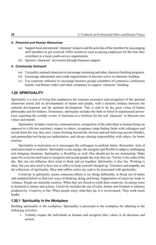 20 A Textbook on Professional Ethics and Human Values
4. Financial and Human Resources
(a) Support local and national ‘character’ projects and the activities of the members by encouraging
staff members to get involved. Offer incentives such as paying employees for the time they
contribute at a local youth-service organization.
(b) Sponsor ‘character’ movement through financial support.
5. Community Outreach
(a) Use public outreach structures to encourage mentoring and other character-building programs.
(b) Encourage educational and youth organizations to become active in character building.
(c) Use corporate influence to encourage business groups (chambers of commerce, conference
boards, and Rotary clubs) and other companies to support ‘character’ building.
1.20 SPIRITUALITY
Spirituality is a way of living that emphasizes the constant awareness and recognition of the spiritual
dimension (mind and its development) of nature and people, with a dynamic balance between the
material development and the spiritual development. This is said to be the great virtue of Indian
philosophy and for Indians. Sometimes, spirituality includes the faith or belief in supernatural power/
God, regarding the worldly events. It functions as a fertilizer for the soil ‘character’ to blossom into
values and morals.
Spirituality includes creativity, communication, recognition of the individual as human being (as
opposed to a life-less machine), respect to others, acceptance (stop finding faults with colleagues and
accept them the way they are), vision (looking beyond the obvious and not believing anyone blindly),
and partnership (not being too authoritative, and always sharing responsibility with others, for better
returns).
Spirituality is motivation as it encourages the colleagues to perform better. Remember, lack of
motivation leads to isolation. Spirituality is also energy: Be energetic and flexible to adapt to challenging
and changing situations. Spirituality is flexibility as well. One should not be too dominating. Make
space for everyone and learn to recognize and accept people the way they are. Variety is the order of the
day. But one can influence their mind to think and act together. Spirituality is also fun. Working is
okay, but you also need to have fun in office to keep yourself charged up. Tolerance and empathy are
the reflections of spirituality. Blue and saffron colors are said to be associated with spirituality.
Creativity in spirituality means conscious efforts to see things differently, to break out of habits
and outdated beliefs to find new ways of thinking, doing and being. Suppression of creativity leads to
violence. People are naturally creative. When they are forced to crush their creativity, its energy turns
to destructive release and actions. Creativity includes the use of color, humor and freedom to enhance
productivity. Creativity is fun. When people enjoy what they do, it is involvement. They work much
harder.
1.20.1 Spirituality in the Workplace
Building spirituality in the workplace: Spirituality is promoted in the workplace by adhering to the
following activities:
1. Verbally respect the individuals as humans and recognize their values in all decisions and
actions.
 