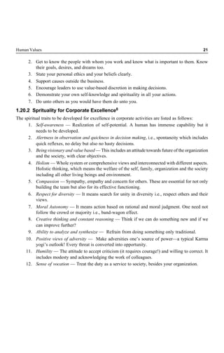 Human Values 21
2. Get to know the people with whom you work and know what is important to them. Know
their goals, desires, and dreams too.
3. State your personal ethics and your beliefs clearly.
4. Support causes outside the business.
5. Encourage leaders to use value-based discretion in making decisions.
6. Demonstrate your own self-knowledge and spirituality in all your actions.
7. Do unto others as you would have them do unto you.
1.20.2 Sprituality for Corporate Excellence8
The spiritual traits to be developed for excellence in corporate activities are listed as follows:
1. Self-awareness — Realization of self-potential. A human has immense capability but it
needs to be developed.
2. Alertness in observation and quickness in decision making, i.e., spontaneity which includes
quick reflexes, no delay but also no hasty decisions.
3. Being visionary and value based — This includes an attitude towards future of the organization
and the society, with clear objectives.
4. Holism — Whole system or comprehensive views and interconnected with different aspects.
Holistic thinking, which means the welfare of the self, family, organization and the society
including all other living beings and environment.
5. Compassion — Sympathy, empathy and concern for others. These are essential for not only
building the team but also for its effective functioning.
6. Respect for diversity — It means search for unity in diversity i.e., respect others and their
views.
7. Moral Autonomy — It means action based on rational and moral judgment. One need not
follow the crowd or majority i.e., band-wagon effect.
8. Creative thinking and constant reasoning — Think if we can do something new and if we
can improve further?
9. Ability to analyze and synthesize — Refrain from doing something only traditional.
10. Positive views of adversity — Make adversities one’s source of power—a typical Karma
yogi’s outlook! Every threat is converted into opportunity.
11. Humility — The attitude to accept criticism (it requires courage!) and willing to correct. It
includes modesty and acknowledging the work of colleagues.
12. Sense of vocation — Treat the duty as a service to society, besides your organization.
 
