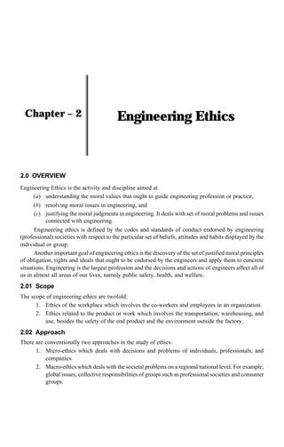 Engineering Ethics
Chapter – 2
2.0 OVERVIEW
Engineering Ethics is the activity and discipline aimed at
(a) understanding the moral values that ought to guide engineering profession or practice,
(b) resolving moral issues in engineering, and
(c) justifying the moral judgments in engineering. It deals with set of moral problems and issues
connected with engineering.
Engineering ethics is defined by the codes and standards of conduct endorsed by engineering
(professional) societies with respect to the particular set of beliefs, attitudes and habits displayed by the
individual or group.
Another important goal of engineering ethics is the discovery of the set of justified moral principles
of obligation, rights and ideals that ought to be endorsed by the engineers and apply them to concrete
situations. Engineering is the largest profession and the decisions and actions of engineers affect all of
us in almost all areas of our lives, namely public safety, health, and welfare.
2.01 Scope
The scope of engineering ethics are twofold:
1. Ethics of the workplace which involves the co-workers and employees in an organization.
2. Ethics related to the product or work which involves the transportation, warehousing, and
use, besides the safety of the end product and the environment outside the factory.
2.02 Approach
There are conventionally two approaches in the study of ethics:
1. Micro-ethics which deals with decisions and problems of individuals, professionals, and
companies.
2. Macro-ethics which deals with the societal problems on a regional/national level. For example,
global issues, collective responsibilities of groups such as professional societies and consumer
groups.
 