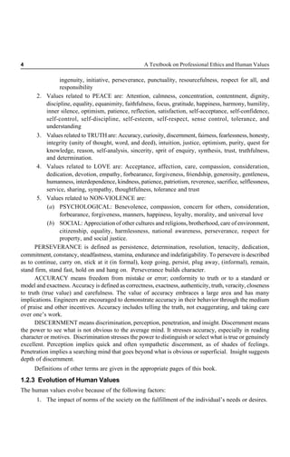 4 A Textbook on Professional Ethics and Human Values
ingenuity, initiative, perseverance, punctuality, resourcefulness, respect for all, and
responsibility
2. Values related to PEACE are: Attention, calmness, concentration, contentment, dignity,
discipline, equality, equanimity, faithfulness, focus, gratitude, happiness, harmony, humility,
inner silence, optimism, patience, reflection, satisfaction, self-acceptance, self-confidence,
self-control, self-discipline, self-esteem, self-respect, sense control, tolerance, and
understanding
3. Values related to TRUTH are: Accuracy, curiosity, discernment, fairness, fearlessness, honesty,
integrity (unity of thought, word, and deed), intuition, justice, optimism, purity, quest for
knowledge, reason, self-analysis, sincerity, sprit of enquiry, synthesis, trust, truthfulness,
and determination.
4. Values related to LOVE are: Acceptance, affection, care, compassion, consideration,
dedication, devotion, empathy, forbearance, forgiveness, friendship, generosity, gentleness,
humanness, interdependence, kindness, patience, patriotism, reverence, sacrifice, selflessness,
service, sharing, sympathy, thoughtfulness, tolerance and trust
5. Values related to NON-VIOLENCE are:
(a) PSYCHOLOGICAL: Benevolence, compassion, concern for others, consideration,
forbearance, forgiveness, manners, happiness, loyalty, morality, and universal love
(b) SOCIAL: Appreciation of other cultures and religions, brotherhood, care of environment,
citizenship, equality, harmlessness, national awareness, perseverance, respect for
property, and social justice.
PERSEVERANCE is defined as persistence, determination, resolution, tenacity, dedication,
commitment, constancy, steadfastness, stamina, endurance and indefatigability. To persevere is described
as to continue, carry on, stick at it (in formal), keep going, persist, plug away, (informal), remain,
stand firm, stand fast, hold on and hang on. Perseverance builds character.
ACCURACY means freedom from mistake or error; conformity to truth or to a standard or
model and exactness. Accuracy is defined as correctness, exactness, authenticity, truth, veracity, closeness
to truth (true value) and carefulness. The value of accuracy embraces a large area and has many
implications. Engineers are encouraged to demonstrate accuracy in their behavior through the medium
of praise and other incentives. Accuracy includes telling the truth, not exaggerating, and taking care
over one’s work.
DISCERNMENT means discrimination, perception, penetration, and insight. Discernment means
the power to see what is not obvious to the average mind. It stresses accuracy, especially in reading
character or motives. Discrimination stresses the power to distinguish or select what is true or genuinely
excellent. Perception implies quick and often sympathetic discernment, as of shades of feelings.
Penetration implies a searching mind that goes beyond what is obvious or superficial. Insight suggests
depth of discernment.
Definitions of other terms are given in the appropriate pages of this book.
1.2.3 Evolution of Human Values
The human values evolve because of the following factors:
1. The impact of norms of the society on the fulfillment of the individual’s needs or desires.
 