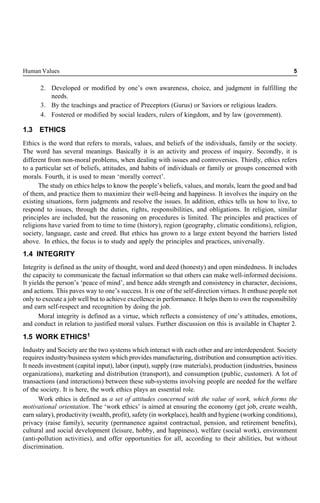 Human Values 5
2. Developed or modified by one’s own awareness, choice, and judgment in fulfilling the
needs.
3. By the teachings and practice of Preceptors (Gurus) or Saviors or religious leaders.
4. Fostered or modified by social leaders, rulers of kingdom, and by law (government).
1.3 ETHICS
Ethics is the word that refers to morals, values, and beliefs of the individuals, family or the society.
The word has several meanings. Basically it is an activity and process of inquiry. Secondly, it is
different from non-moral problems, when dealing with issues and controversies. Thirdly, ethics refers
to a particular set of beliefs, attitudes, and habits of individuals or family or groups concerned with
morals. Fourth, it is used to mean ‘morally correct’.
The study on ethics helps to know the people’s beliefs, values, and morals, learn the good and bad
of them, and practice them to maximize their well-being and happiness. It involves the inquiry on the
existing situations, form judgments and resolve the issues. In addition, ethics tells us how to live, to
respond to issues, through the duties, rights, responsibilities, and obligations. In religion, similar
principles are included, but the reasoning on procedures is limited. The principles and practices of
religions have varied from to time to time (history), region (geography, climatic conditions), religion,
society, language, caste and creed. But ethics has grown to a large extent beyond the barriers listed
above. In ethics, the focus is to study and apply the principles and practices, universally.
1.4 INTEGRITY
Integrity is defined as the unity of thought, word and deed (honesty) and open mindedness. It includes
the capacity to communicate the factual information so that others can make well-informed decisions.
It yields the person’s ‘peace of mind’, and hence adds strength and consistency in character, decisions,
and actions. This paves way to one’s success. It is one of the self-direction virtues. It enthuse people not
only to execute a job well but to achieve excellence in performance. It helps them to own the responsibility
and earn self-respect and recognition by doing the job.
Moral integrity is defined as a virtue, which reflects a consistency of one’s attitudes, emotions,
and conduct in relation to justified moral values. Further discussion on this is available in Chapter 2.
1.5 WORK ETHICS1
Industry and Society are the two systems which interact with each other and are interdependent. Society
requires industry/business system which provides manufacturing, distribution and consumption activities.
It needs investment (capital input), labor (input), supply (raw materials), production (industries, business
organizations), marketing and distribution (transport), and consumption (public, customer). A lot of
transactions (and interactions) between these sub-systems involving people are needed for the welfare
of the society. It is here, the work ethics plays an essential role.
Work ethics is defined as a set of attitudes concerned with the value of work, which forms the
motivational orientation. The ‘work ethics’ is aimed at ensuring the economy (get job, create wealth,
earn salary), productivity (wealth, profit), safety (in workplace), health and hygiene (working conditions),
privacy (raise family), security (permanence against contractual, pension, and retirement benefits),
cultural and social development (leisure, hobby, and happiness), welfare (social work), environment
(anti-pollution activities), and offer opportunities for all, according to their abilities, but without
discrimination.
 
