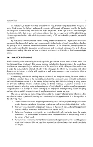 Human Values 7
To work (job), is not for monetary considerations only. Human beings believe that it is good to
work. Work is good for the body and mind. It promotes self-respect, self-esteem, good for the family,
and obligation to the society and allow the world to prosper. Work lays a moral and meaningful
foundation for life. That is why, work ethics affirm sthat,thework per se is worthy, admirable and
valuable at personal and social levels. It improves the quality of life and makes life purposeful, successful,
and happy.
By work ethics, duties to the self, family, society, and nation are fulfilled. Rights of the individuals
are respected and nourished. Values and virtues are cultivated and enjoyed by all human beings. Further,
the quality of life is improved and the environment protected. On the other hand, unemployment and
under-employment lead to frustration, social tensions, and occasional militancy. For a developing
economy and society, like ours, we need to promote work ethics, at all levels, to flourish as developed
nation.
1.6 SERVICE LEARNING
Service learning refers to learning the service policies, procedures, norms, and conditions, other than
‘the technical trade practices’. The service learning includes the characteristics of the work, basic
requirements, security of the job, and awareness of the procedures, while taking decisions and actions.
It helps the individuals to interact ethically with colleagues, to effectively coordinate with other
departments, to interact cordially with suppliers as well as the customers, and to maintain all these
friendly interactions.
Alternatively, the service learning may be defined as the non-paid activity, in which service is
provided on voluntary basis to the public (have-nots in the community), non-profitable institutions,
and charitable organizations. It is the service during learning. This includes training or study on real
life problems and their possible solutions, during the formal learning, i.e., courses of study. In the
industrial scenario, adoption, study, and development of public health or welfare or safety system of a
village or school is an example of service learning by the employees. The engineering student analyzing
and executing a socially-relevant project is another example of service learning.
The service learning is a methodology falling under the category of experiential education3. It is
one of the forms of experiential learning and community service opportunities. It is distinguished in
the following ways:
1. Connection to curriculum: Integrating the learning into a service project is a key to successful
service learning. Academic ties should be clear and built upon existing disciplinary skills.
2. Learner’s voice: Beyond being actively engaged in the project, trainees have the opportunity
to select, design, implement, and evaluate their service activity.
3. Reflection: Structured opportunities are created to think, talk, and write about the service
experience. The balance of reflection and action allows the trainee to be constantly aware of
the impact of their work.
4. Partners in the community: Partnership with community agencies are used to identify genuine
needs, provide mentorship, and contribute input such as labor and expertise towards completing
the project.
 