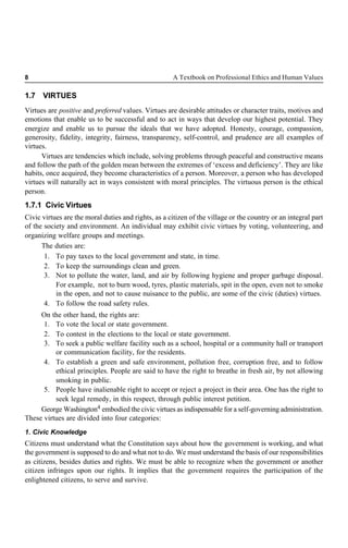 8 A Textbook on Professional Ethics and Human Values
1.7 VIRTUES
Virtues are positive and preferred values. Virtues are desirable attitudes or character traits, motives and
emotions that enable us to be successful and to act in ways that develop our highest potential. They
energize and enable us to pursue the ideals that we have adopted. Honesty, courage, compassion,
generosity, fidelity, integrity, fairness, transparency, self-control, and prudence are all examples of
virtues.
Virtues are tendencies which include, solving problems through peaceful and constructive means
and follow the path of the golden mean between the extremes of ‘excess and deficiency’. They are like
habits, once acquired, they become characteristics of a person. Moreover, a person who has developed
virtues will naturally act in ways consistent with moral principles. The virtuous person is the ethical
person.
1.7.1 Civic Virtues
Civic virtues are the moral duties and rights, as a citizen of the village or the country or an integral part
of the society and environment. An individual may exhibit civic virtues by voting, volunteering, and
organizing welfare groups and meetings.
The duties are:
1. To pay taxes to the local government and state, in time.
2. To keep the surroundings clean and green.
3. Not to pollute the water, land, and air by following hygiene and proper garbage disposal.
For example, not to burn wood, tyres, plastic materials, spit in the open, even not to smoke
in the open, and not to cause nuisance to the public, are some of the civic (duties) virtues.
4. To follow the road safety rules.
On the other hand, the rights are:
1. To vote the local or state government.
2. To contest in the elections to the local or state government.
3. To seek a public welfare facility such as a school, hospital or a community hall or transport
or communication facility, for the residents.
4. To establish a green and safe environment, pollution free, corruption free, and to follow
ethical principles. People are said to have the right to breathe in fresh air, by not allowing
smoking in public.
5. People have inalienable right to accept or reject a project in their area. One has the right to
seek legal remedy, in this respect, through public interest petition.
George Washington4 embodied the civic virtues as indispensable for a self-governing administration.
These virtues are divided into four categories:
1. Civic Knowledge
Citizens must understand what the Constitution says about how the government is working, and what
the government is supposed to do and what not to do. We must understand the basis of our responsibilities
as citizens, besides duties and rights. We must be able to recognize when the government or another
citizen infringes upon our rights. It implies that the government requires the participation of the
enlightened citizens, to serve and survive.
 