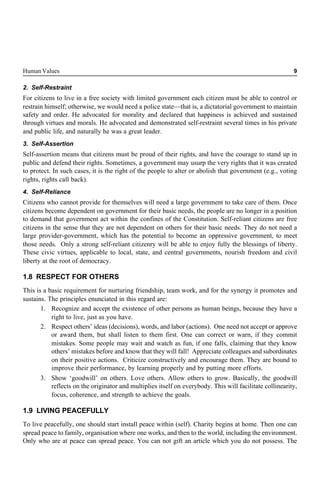 Human Values 9
2. Self-Restraint
For citizens to live in a free society with limited government each citizen must be able to control or
restrain himself; otherwise, we would need a police state—that is, a dictatorial government to maintain
safety and order. He advocated for morality and declared that happiness is achieved and sustained
through virtues and morals. He advocated and demonstrated self-restraint several times in his private
and public life, and naturally he was a great leader.
3. Self-Assertion
Self-assertion means that citizens must be proud of their rights, and have the courage to stand up in
public and defend their rights. Sometimes, a government may usurp the very rights that it was created
to protect. In such cases, it is the right of the people to alter or abolish that government (e.g., voting
rights, rights call back).
4. Self-Reliance
Citizens who cannot provide for themselves will need a large government to take care of them. Once
citizens become dependent on government for their basic needs, the people are no longer in a position
to demand that government act within the confines of the Constitution. Self-reliant citizens are free
citizens in the sense that they are not dependent on others for their basic needs. They do not need a
large provider-government, which has the potential to become an oppressive government, to meet
those needs. Only a strong self-reliant citizenry will be able to enjoy fully the blessings of liberty.
These civic virtues, applicable to local, state, and central governments, nourish freedom and civil
liberty at the root of democracy.
1.8 RESPECT FOR OTHERS
This is a basic requirement for nurturing friendship, team work, and for the synergy it promotes and
sustains. The principles enunciated in this regard are:
1. Recognize and accept the existence of other persons as human beings, because they have a
right to live, just as you have.
2. Respect others’ ideas (decisions), words, and labor (actions). One need not accept or approve
or award them, but shall listen to them first. One can correct or warn, if they commit
mistakes. Some people may wait and watch as fun, if one falls, claiming that they know
others’ mistakes before and know that they will fall! Appreciate colleagues and subordinates
on their positive actions. Criticize constructively and encourage them. They are bound to
improve their performance, by learning properly and by putting more efforts.
3. Show ‘goodwill’ on others. Love others. Allow others to grow. Basically, the goodwill
reflects on the originator and multiplies itself on everybody. This will facilitate collinearity,
focus, coherence, and strength to achieve the goals.
1.9 LIVING PEACEFULLY
To live peacefully, one should start install peace within (self). Charity begins at home. Then one can
spread peace to family, organisation where one works, and then to the world, including the environment.
Only who are at peace can spread peace. You can not gift an article which you do not possess. The
 
