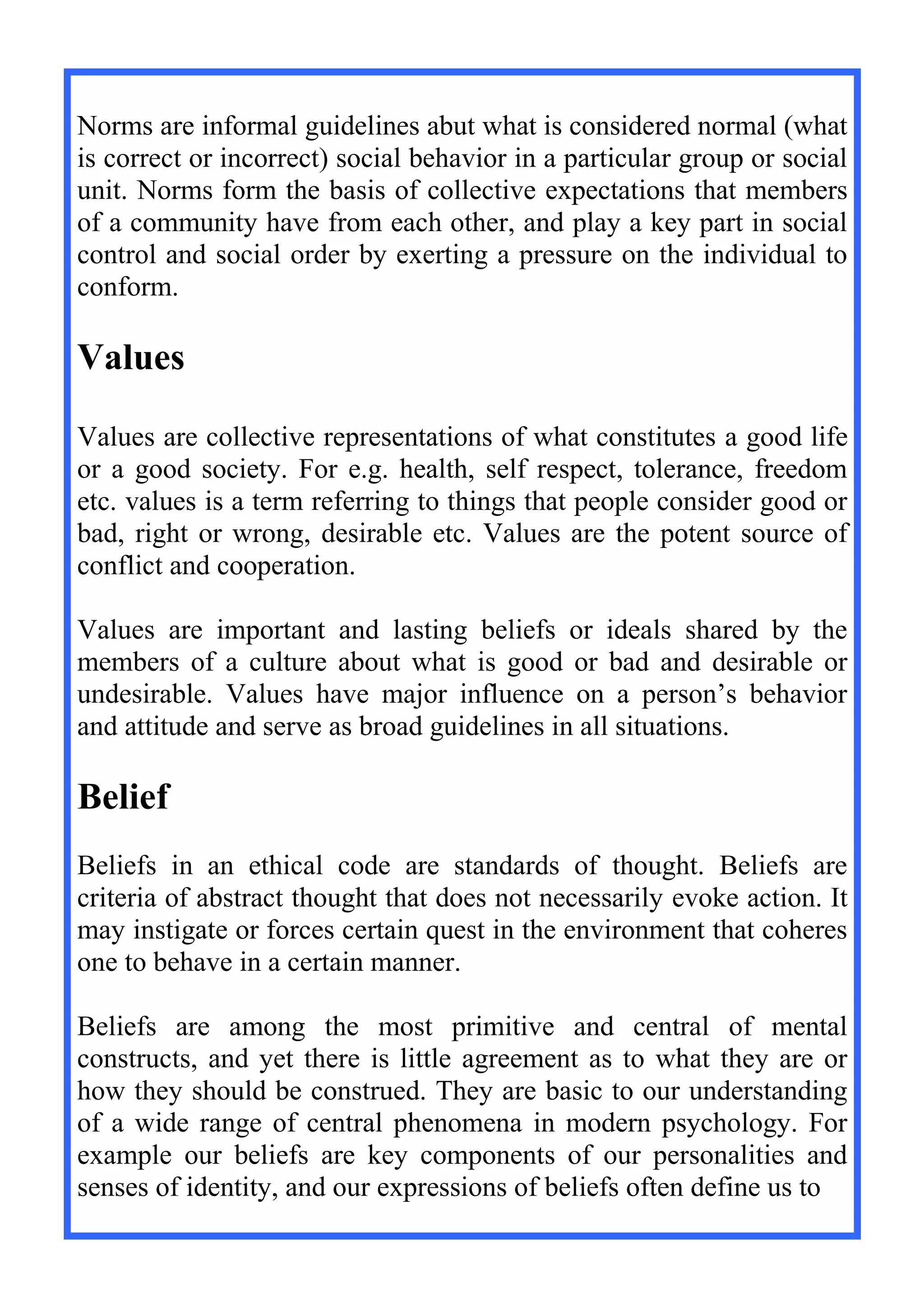 Norms are informal guidelines abut what is considered normal (what
is correct or incorrect) social behavior in a particular group or social
unit. Norms form the basis of collective expectations that members
of a community have from each other, and play a key part in social
control and social order by exerting a pressure on the individual to
conform.
Values
Values are collective representations of what constitutes a good life
or a good society. For e.g. health, self respect, tolerance, freedom
etc. values is a term referring to things that people consider good or
bad, right or wrong, desirable etc. Values are the potent source of
conflict and cooperation.
Values are important and lasting beliefs or ideals shared by the
members of a culture about what is good or bad and desirable or
undesirable. Values have major influence on a person’s behavior
and attitude and serve as broad guidelines in all situations.
Belief
Beliefs in an ethical code are standards of thought. Beliefs are
criteria of abstract thought that does not necessarily evoke action. It
may instigate or forces certain quest in the environment that coheres
one to behave in a certain manner.
Beliefs are among the most primitive and central of mental
constructs, and yet there is little agreement as to what they are or
how they should be construed. They are basic to our understanding
of a wide range of central phenomena in modern psychology. For
example our beliefs are key components of our personalities and
senses of identity, and our expressions of beliefs often define us to
 