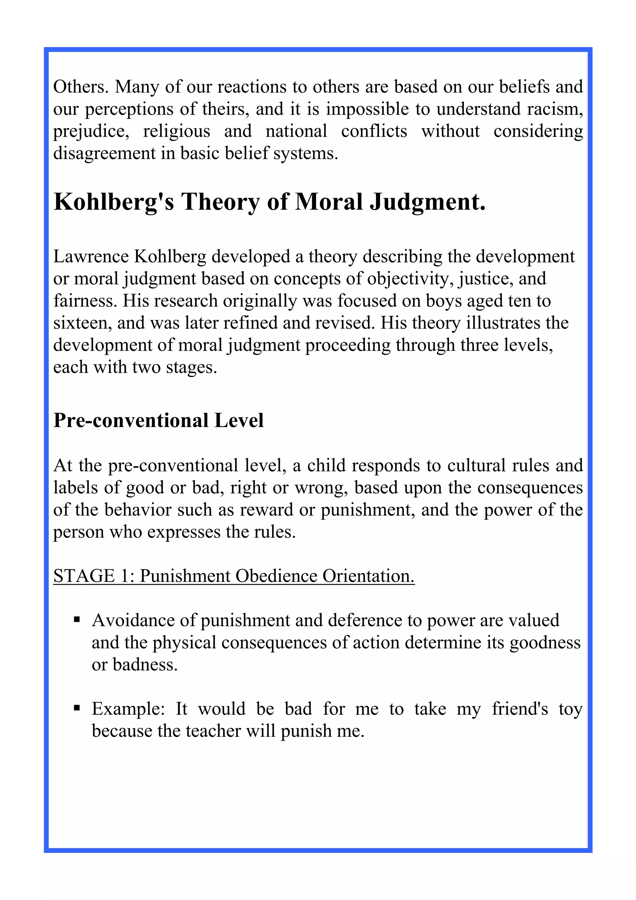 Others. Many of our reactions to others are based on our beliefs and
our perceptions of theirs, and it is impossible to understand racism,
prejudice, religious and national conflicts without considering
disagreement in basic belief systems.
Kohlberg's Theory of Moral Judgment.
Lawrence Kohlberg developed a theory describing the development
or moral judgment based on concepts of objectivity, justice, and
fairness. His research originally was focused on boys aged ten to
sixteen, and was later refined and revised. His theory illustrates the
development of moral judgment proceeding through three levels,
each with two stages.
Pre-conventional Level
At the pre-conventional level, a child responds to cultural rules and
labels of good or bad, right or wrong, based upon the consequences
of the behavior such as reward or punishment, and the power of the
person who expresses the rules.
STAGE 1: Punishment Obedience Orientation.
 Avoidance of punishment and deference to power are valued
and the physical consequences of action determine its goodness
or badness.
 Example: It would be bad for me to take my friend's toy
because the teacher will punish me.
 