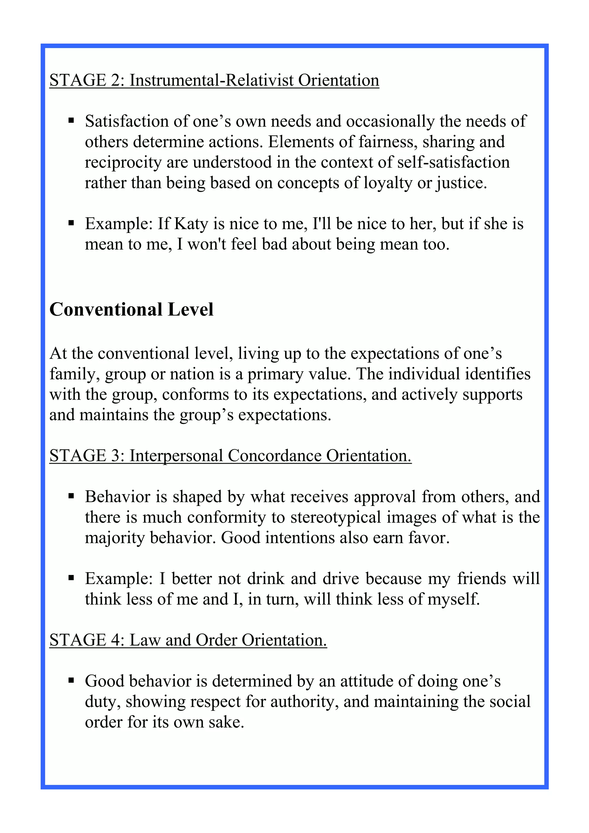 STAGE 2: Instrumental-Relativist Orientation
 Satisfaction of one’s own needs and occasionally the needs of
others determine actions. Elements of fairness, sharing and
reciprocity are understood in the context of self-satisfaction
rather than being based on concepts of loyalty or justice.
 Example: If Katy is nice to me, I'll be nice to her, but if she is
mean to me, I won't feel bad about being mean too.
Conventional Level
At the conventional level, living up to the expectations of one’s
family, group or nation is a primary value. The individual identifies
with the group, conforms to its expectations, and actively supports
and maintains the group’s expectations.
STAGE 3: Interpersonal Concordance Orientation.
 Behavior is shaped by what receives approval from others, and
there is much conformity to stereotypical images of what is the
majority behavior. Good intentions also earn favor.
 Example: I better not drink and drive because my friends will
think less of me and I, in turn, will think less of myself.
STAGE 4: Law and Order Orientation.
 Good behavior is determined by an attitude of doing one’s
duty, showing respect for authority, and maintaining the social
order for its own sake.
 