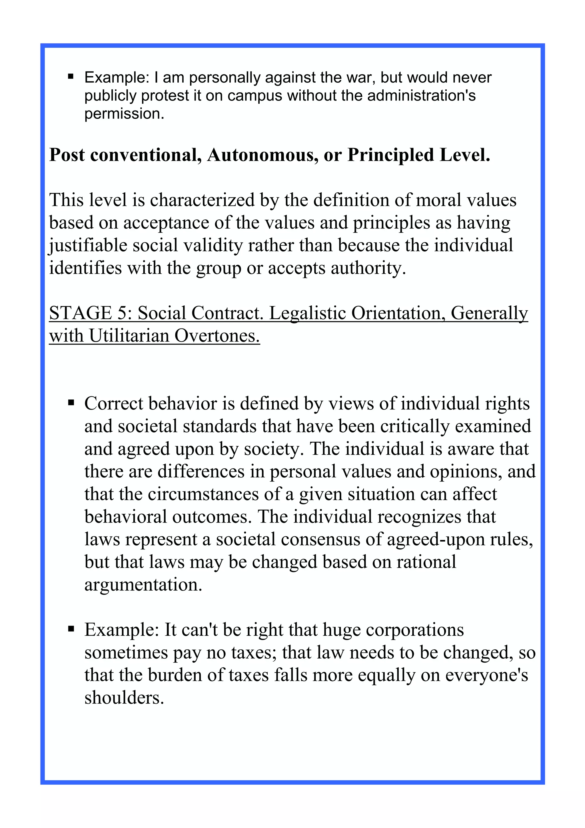  Example: I am personally against the war, but would never
publicly protest it on campus without the administration's
permission.
Post conventional, Autonomous, or Principled Level.
This level is characterized by the definition of moral values
based on acceptance of the values and principles as having
justifiable social validity rather than because the individual
identifies with the group or accepts authority.
STAGE 5: Social Contract. Legalistic Orientation, Generally
with Utilitarian Overtones.
 Correct behavior is defined by views of individual rights
and societal standards that have been critically examined
and agreed upon by society. The individual is aware that
there are differences in personal values and opinions, and
that the circumstances of a given situation can affect
behavioral outcomes. The individual recognizes that
laws represent a societal consensus of agreed-upon rules,
but that laws may be changed based on rational
argumentation.
 Example: It can't be right that huge corporations
sometimes pay no taxes; that law needs to be changed, so
that the burden of taxes falls more equally on everyone's
shoulders.
 