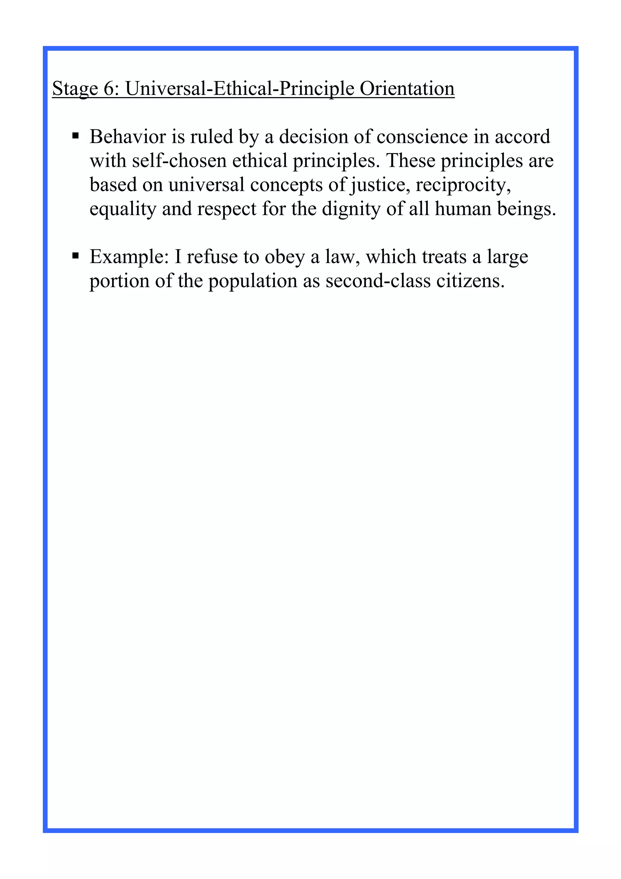Stage 6: Universal-Ethical-Principle Orientation
 Behavior is ruled by a decision of conscience in accord
with self-chosen ethical principles. These principles are
based on universal concepts of justice, reciprocity,
equality and respect for the dignity of all human beings.
 Example: I refuse to obey a law, which treats a large
portion of the population as second-class citizens.
 
