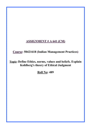 ASSIGNMENT # A 641 (CM)
Course: 50421618 (Indian Management Practices)
Topic: Define Ethics, norms, values and beliefs. Explain
Kohlberg's theory of Ethical Judgment
Roll No: 489
 