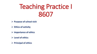 Teaching Practice I
8607
➢ Purpose of school visit
➢ Ethics of activity
➢ Importance of ethics
➢ Level of ethics
➢ Principal of ethics
 