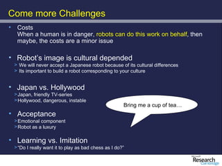 Come more Challenges
•    Costs
     When a human is in danger, robots can do this work on behalf, then
     maybe, the costs are a minor issue

• Robot’s image is cultural depended
    > We will never accept a Japanese robot because of its cultural differences
    > Its important to build a robot corresponding to your culture


• Japan vs. Hollywood
    > Japan, friendly TV-series
    > Hollywood, dangerous, instable
                                                        Bring me a cup of tea…
• Acceptance
    > Emotional component
    > Robot as a luxury

• Learning vs. Imitation
    > “Do I really want it to play as bad chess as I do?”
 