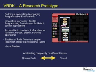 VRDK – A Research Prototype
• Building a compelling & engaging
  Programmable Environment
• Innovative, very easy, flexible
  Programming Environment for Robot
  control applications
• Accessible to non technical audiences
  (children, nurses, elderly, machine
  operators)
• Enables a ‘Path’ from very simple
  (beginner, child) to professional (using
 Visual Studio)

                   Abstracting complexity on different levels

                  Source Code                         Visual
 