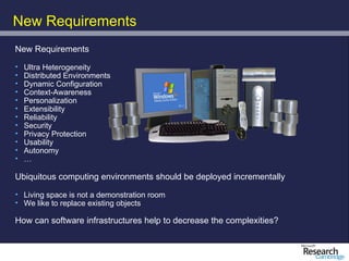 New Requirements
New Requirements

•   Ultra Heterogeneity
•   Distributed Environments
•   Dynamic Configuration
•   Context-Awareness
•   Personalization
•   Extensibility
•   Reliability
•   Security
•   Privacy Protection
•   Usability
•   Autonomy
•   …

Ubiquitous computing environments should be deployed incrementally

• Living space is not a demonstration room
• We like to replace existing objects

How can software infrastructures help to decrease the complexities?
 