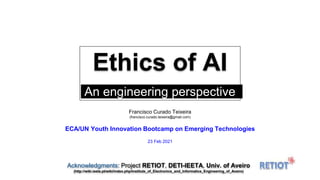Ethics of AI
An engineering perspective.
Francisco Curado Teixeira
(francisco.curado.teixeira@gmail.com)
ECA/UN Youth Innovation Bootcamp on Emerging Technologies
23 Feb 2021
Acknowledgments: Project RETIOT, DETI-IEETA, Univ. of Aveiro
(http://wiki.ieeta.pt/wiki/index.php/Institute_of_Electronics_and_Informatics_Engineering_of_Aveiro)
 
