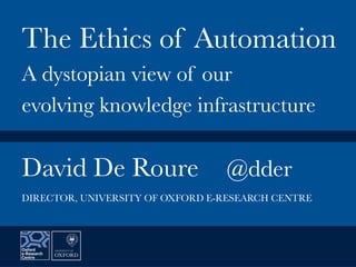 David De Roure
 @dder


The Ethics of Automation
A dystopian view of our
evolving knowledge infrastructure
DIRECTOR, UNIVERSITY OF OXFORD E-RESEARCH CENTRE
 