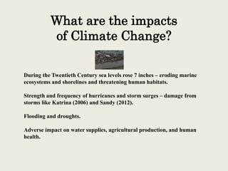 What are the impacts
of Climate Change?
During the Twentieth Century sea levels rose 7 inches – eroding marine
ecosystems and shorelines and threatening human habitats.
Strength and frequency of hurricanes and storm surges – damage from
storms like Katrina (2006) and Sandy (2012).
Flooding and droughts.
Adverse impact on water supplies, agricultural production, and human
health.
 