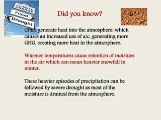 Did you know?
Cities generate heat into the atmosphere, which
causes an increased use of a/c, generating more
GHG, creating more heat in the atmosphere.
Warmer temperatures cause retention of moisture
in the air which can mean heavier snowfall in
winter.
These heavier episodes of precipitation can be
followed by severe drought as most of the
moisture is drained from the atmosphere.
 