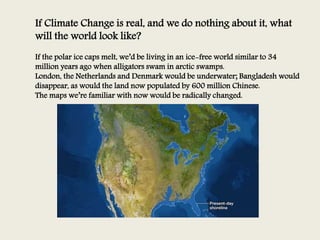 If Climate Change is real, and we do nothing about it, what
will the world look like?
If the polar ice caps melt, we’d be living in an ice-free world similar to 34
million years ago when alligators swam in arctic swamps.
London, the Netherlands and Denmark would be underwater; Bangladesh would
disappear, as would the land now populated by 600 million Chinese.
The maps we’re familiar with now would be radically changed.
 