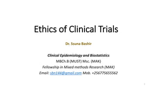 Ethics of Clinical Trials
1
Dr. Ssuna Bashir
Clinical Epidemiology and Biostatistics
MBCh.B (MUST) Msc. (MAK)
Fellowship in Mixed methods Research (MAK)
Email: sbn144@gmail.com Mob. +256775655562
 